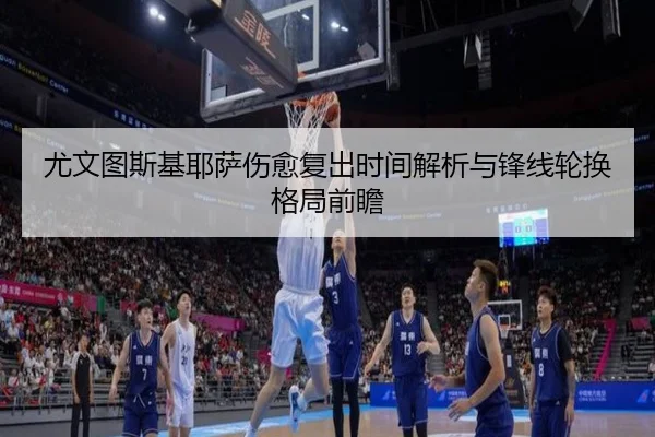 尤文图斯基耶萨伤愈复出时间解析与锋线轮换格局前瞻