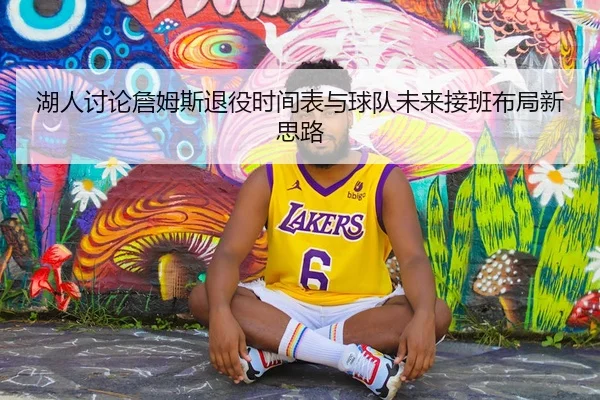 湖人讨论詹姆斯退役时间表与球队未来接班布局新思路